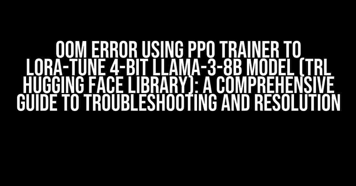 OOM Error using PPO Trainer to LoRa-tune 4-bit Llama-3-8B Model (TRL Hugging Face Library): A Comprehensive Guide to Troubleshooting and Resolution